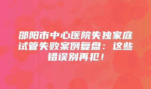 邵阳市中心医院失独家庭试管失败案例复盘：这些错误别再犯！