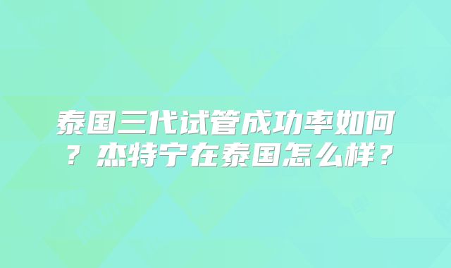 泰国三代试管成功率如何?杰特宁在泰国怎么样?