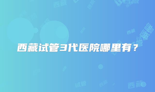 西藏试管3代医院哪里有?