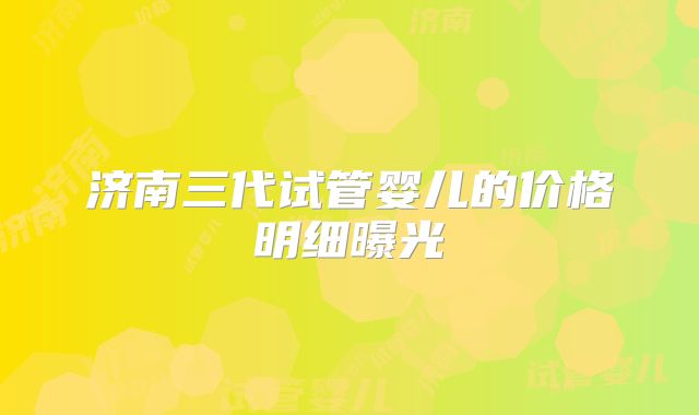 济南三代试管婴儿的价格明细曝光