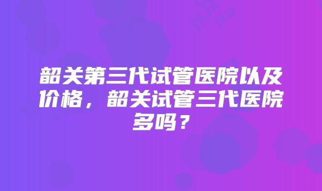 韶关第三代试管医院以及价格，韶关试管三代医院多吗？