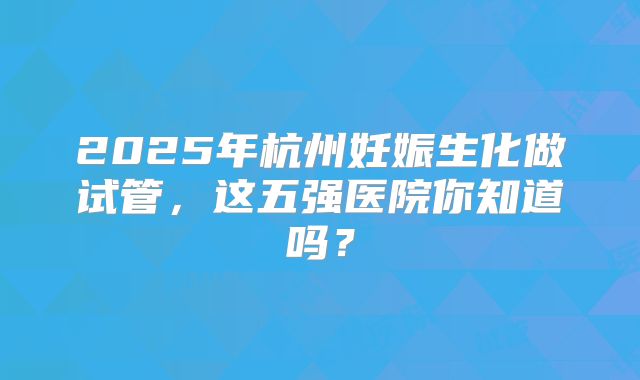 2025年杭州妊娠生化做试管，这五强医院你知道吗？