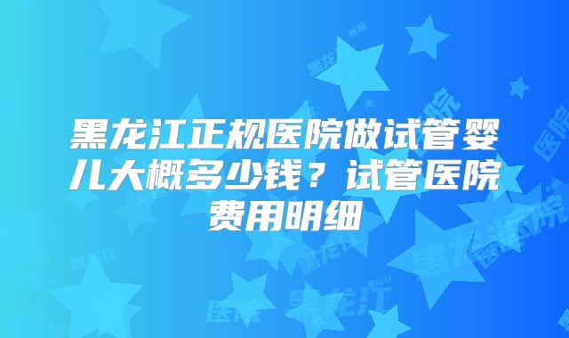 黑龙江正规医院做试管婴儿大概多少钱？试管医院费用明细