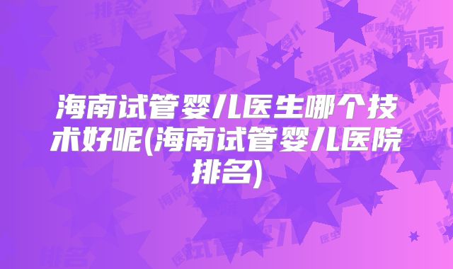 海南试管婴儿医生哪个技术好呢(海南试管婴儿医院排名)