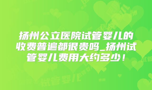 扬州公立医院试管婴儿的收费普遍都很贵吗_扬州试管婴儿费用大约多少！