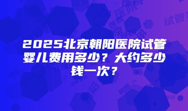 2025北京朝阳医院试管婴儿费用多少？大约多少钱一次？