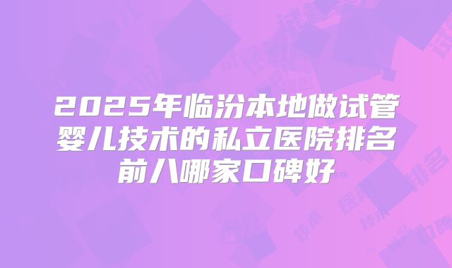 2025年临汾本地做试管婴儿技术的私立医院排名前八哪家口碑好