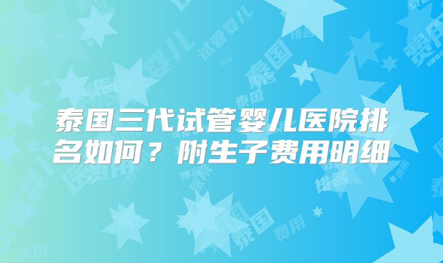 泰国三代试管婴儿医院排名如何?附生子费用明细