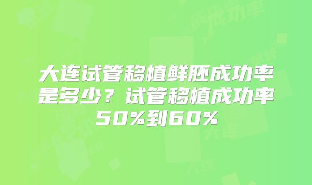 大连试管移植鲜胚成功率是多少？试管移植成功率50%到60%