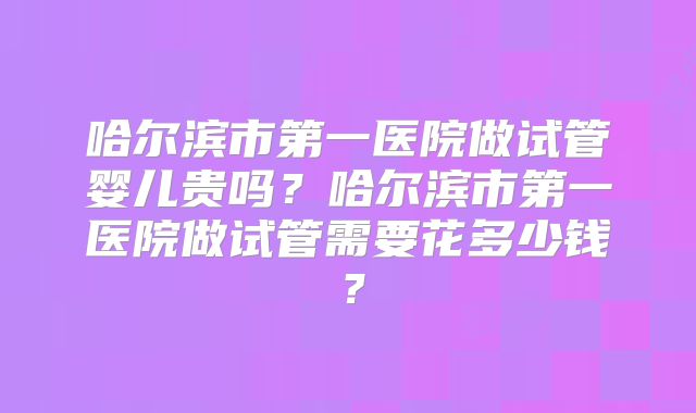 哈尔滨市第一医院做试管婴儿贵吗？哈尔滨市第一医院做试管需要花多少钱？