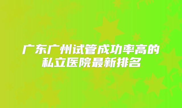 广东广州试管成功率高的私立医院最新排名