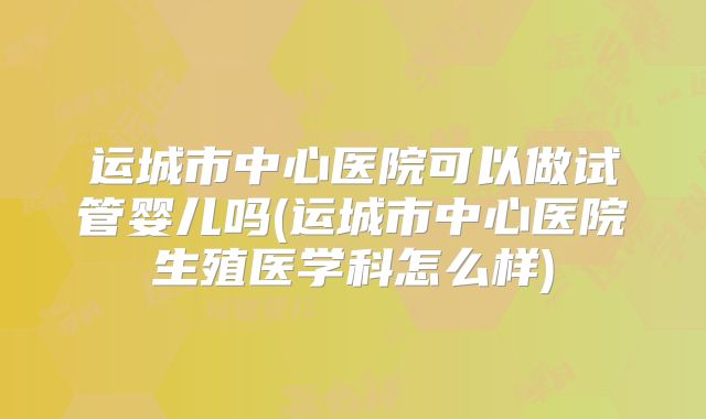 运城市中心医院可以做试管婴儿吗(运城市中心医院生殖医学科怎么样)