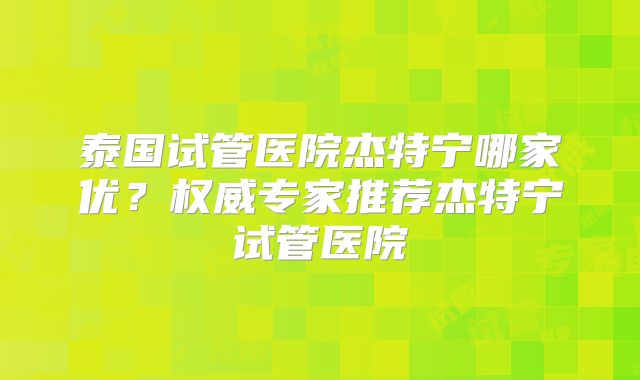 泰国试管医院杰特宁哪家优？权威专家推荐杰特宁试管医院