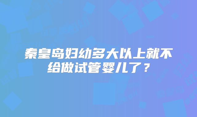 秦皇岛妇幼多大以上就不给做试管婴儿了？