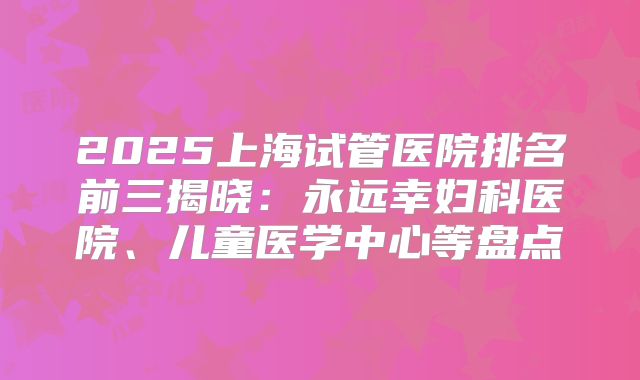 2025上海试管医院排名前三揭晓：永远幸妇科医院、儿童医学中心等盘点