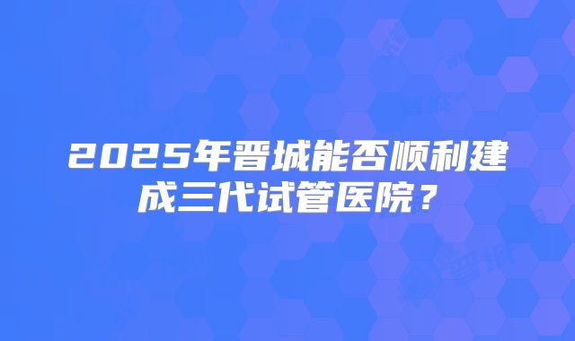 2025年晋城能否顺利建成三代试管医院？