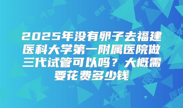 2025年没有卵子去福建医科大学第一附属医院做三代试管可以吗?大概需要花费多少钱