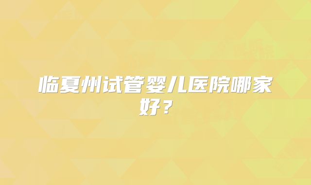 临夏州试管婴儿医院哪家好?