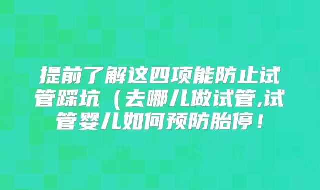 提前了解这四项能防止试管踩坑(去哪儿做试管,试管婴儿如何预防胎停!