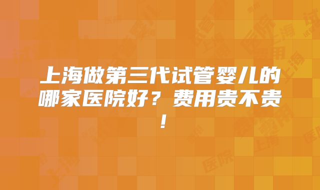 上海做第三代试管婴儿的哪家医院好？费用贵不贵！