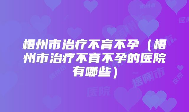 梧州市治疗不育不孕（梧州市治疗不育不孕的医院有哪些）