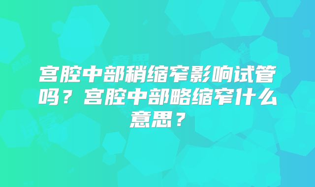 宫腔中部稍缩窄影响试管吗？宫腔中部略缩窄什么意思？