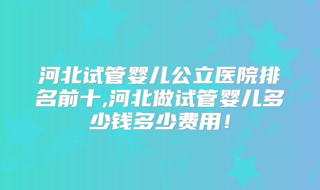 河北试管婴儿公立医院排名前十,河北做试管婴儿多少钱多少费用！