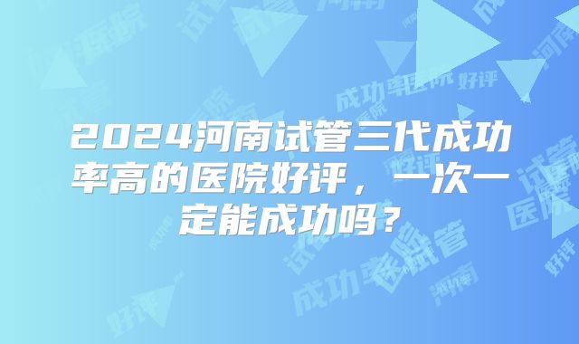 2024河南试管三代成功率高的医院好评,一次一定能成功吗?