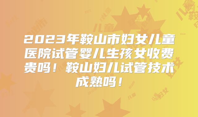 2023年鞍山市妇女儿童医院试管婴儿生孩女收费贵吗！鞍山妇儿试管技术成熟吗！