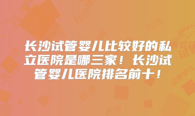 长沙试管婴儿比较好的私立医院是哪三家！长沙试管婴儿医院排名前十！