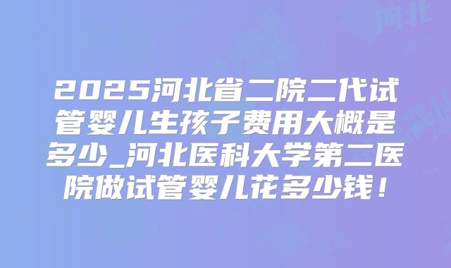 2025河北省二院二代试管婴儿生孩子费用大概是多少_河北医科大学第二医院做试管婴儿花多少钱！