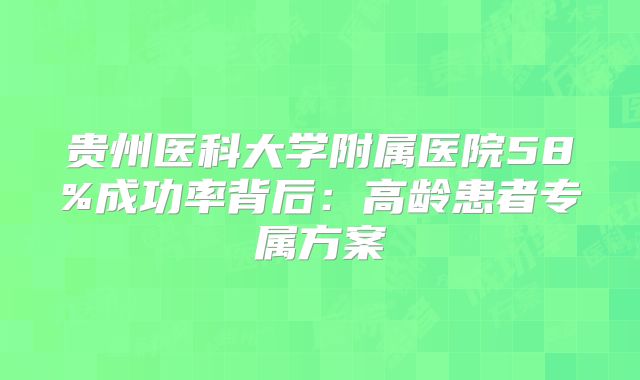 贵州医科大学附属医院58%成功率背后:高龄患者专属方案