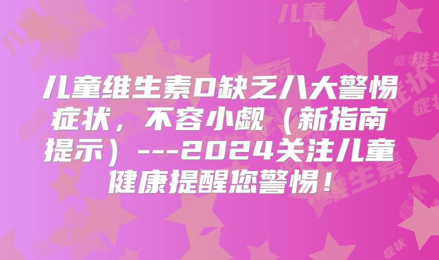 儿童维生素D缺乏八大警惕症状，不容小觑（新指南提示）---2024关注儿童健康提醒您警惕！