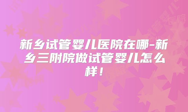新乡试管婴儿医院在哪-新乡三附院做试管婴儿怎么样！