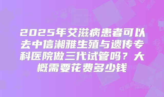2025年艾滋病患者可以去中信湘雅生殖与遗传专科医院做三代试管吗?大概需要花费多少钱