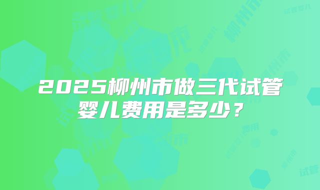 2025柳州市做三代试管婴儿费用是多少？