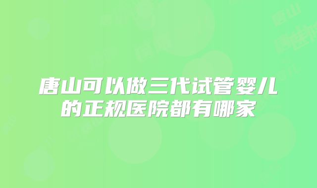 唐山可以做三代试管婴儿的正规医院都有哪家