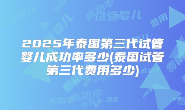 2025年泰国第三代试管婴儿成功率多少(泰国试管第三代费用多少)