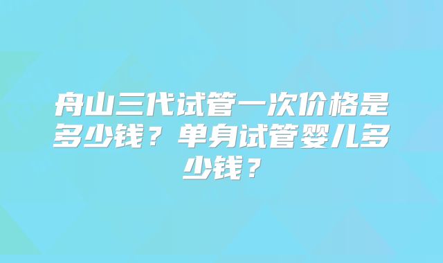 舟山三代试管一次价格是多少钱?单身试管婴儿多少钱?