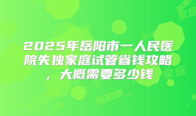 2025年岳阳市一人民医院失独家庭试管省钱攻略，大概需要多少钱