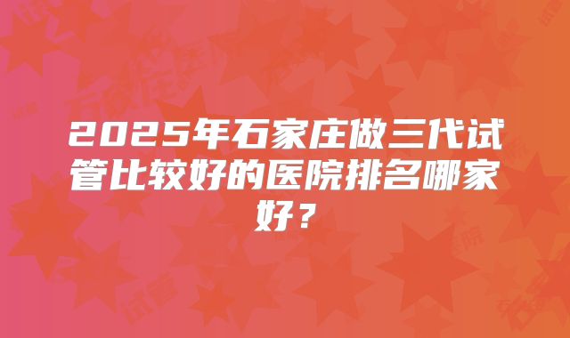 2025年石家庄做三代试管比较好的医院排名哪家好？