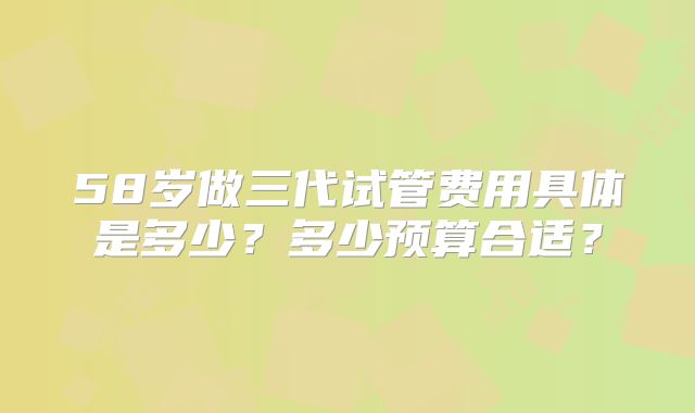 58岁做三代试管费用具体是多少?多少预算合适?