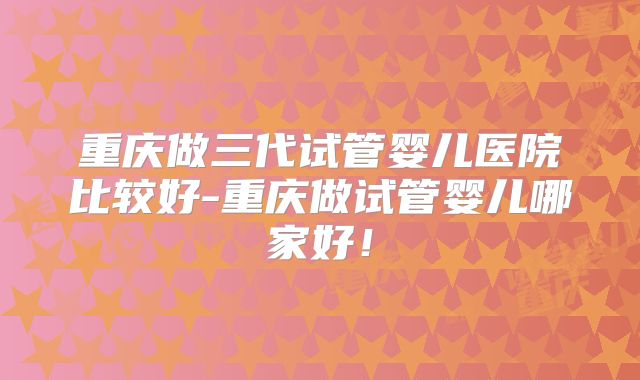 重庆做三代试管婴儿医院比较好-重庆做试管婴儿哪家好！