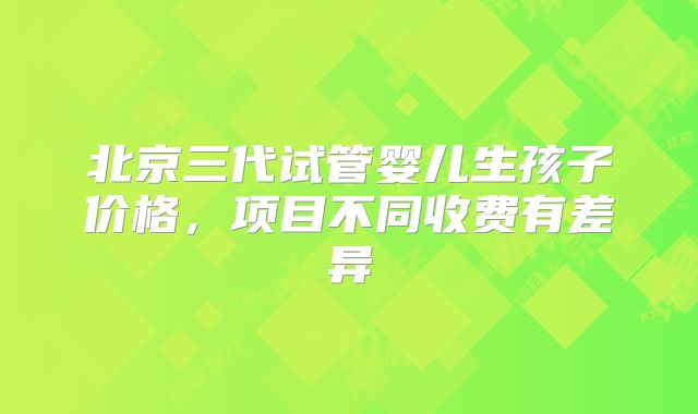 北京三代试管婴儿生孩子价格，项目不同收费有差异
