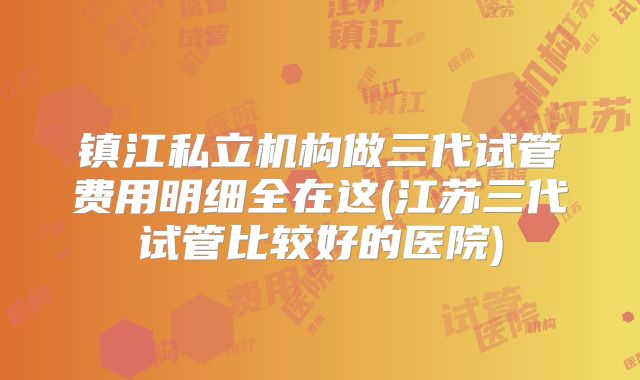 镇江私立机构做三代试管费用明细全在这(江苏三代试管比较好的医院)