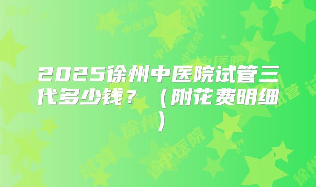 2025徐州中医院试管三代多少钱?(附花费明细)