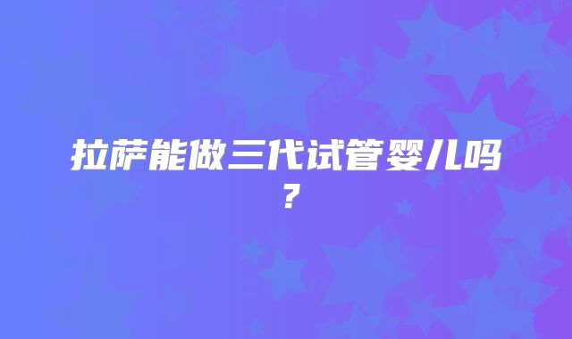 拉萨能做三代试管婴儿吗?