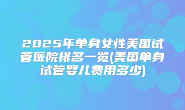 2025年单身女性美国试管医院排名一览(美国单身试管婴儿费用多少)