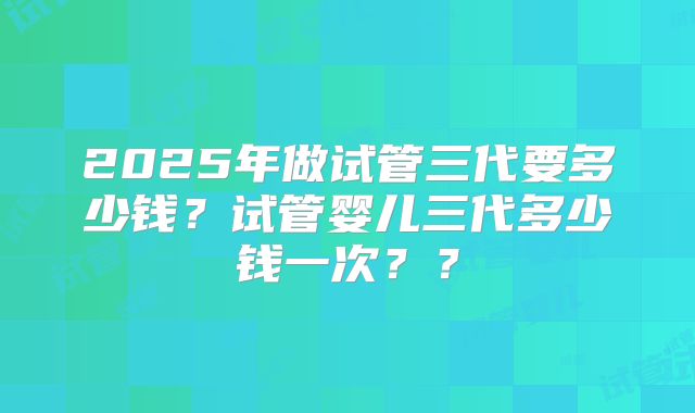 2025年做试管三代要多少钱？试管婴儿三代多少钱一次？？