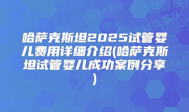 哈萨克斯坦2025试管婴儿费用详细介绍(哈萨克斯坦试管婴儿成功案例分享)
